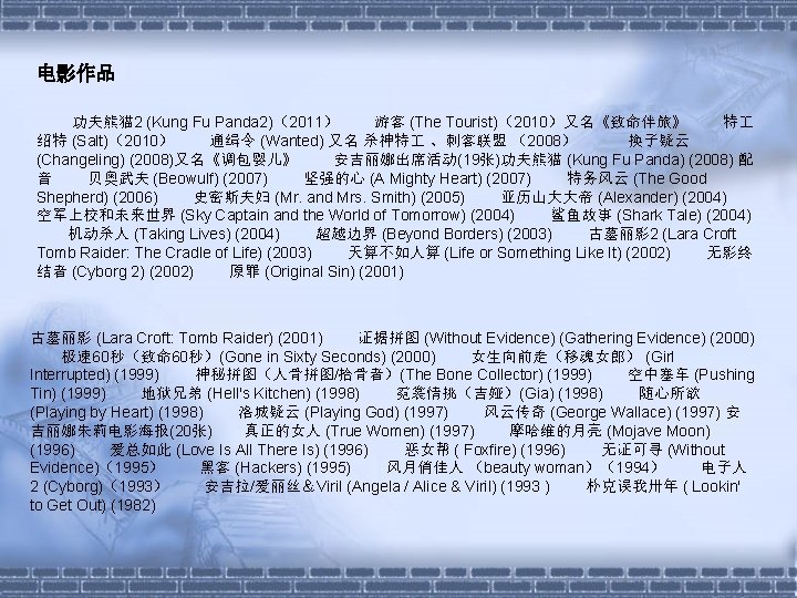 电影作品 功夫熊猫 2 (Kung Fu Panda 2)（2011） 游客 (The Tourist)（2010）又名《致命伴旅》 特 绍特 (Salt)（2010） 通缉令