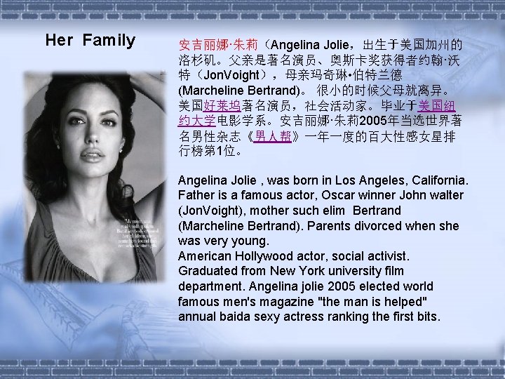 Her Family 安吉丽娜·朱莉（Angelina Jolie，出生于美国加州的 洛杉矶。父亲是著名演员、奥斯卡奖获得者约翰·沃 特（Jon. Voight），母亲玛奇琳 • 伯特兰德 (Marcheline Bertrand)。 很小的时候父母就离异。 美国好莱坞著名演员，社会活动家。毕业于美国纽 约大学电影学系。安吉丽娜·朱莉2005年当选世界著