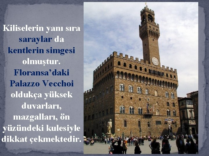 Kiliselerin yanı sıra saraylar da kentlerin simgesi olmuştur. Floransa’daki Palazzo Vecchoi oldukça yüksek duvarları,