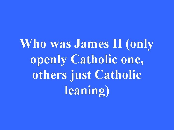 Who was James II (only openly Catholic one, others just Catholic leaning) 