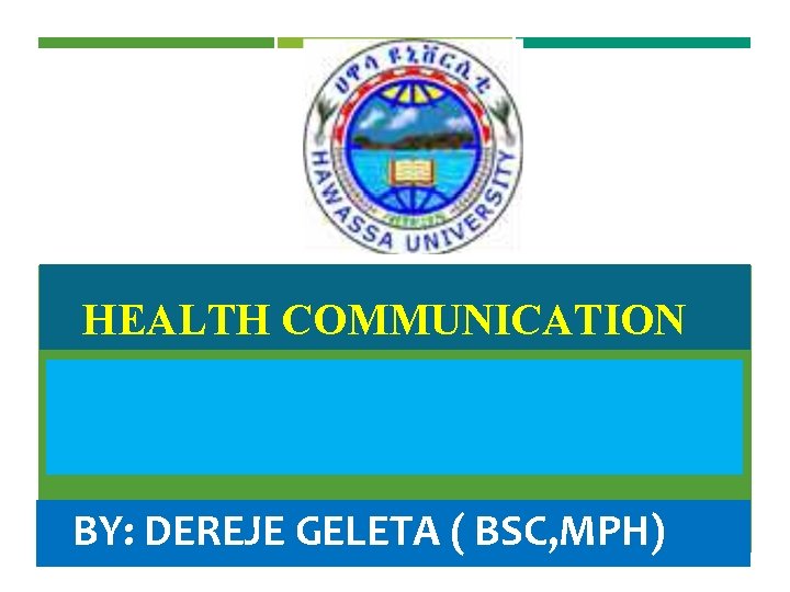 HEALTH COMMUNICATION BY: DEREJE GELETA ( BSC, MPH) 