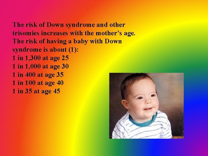 The risk of Down syndrome and other trisomies increases with the mother’s age. The