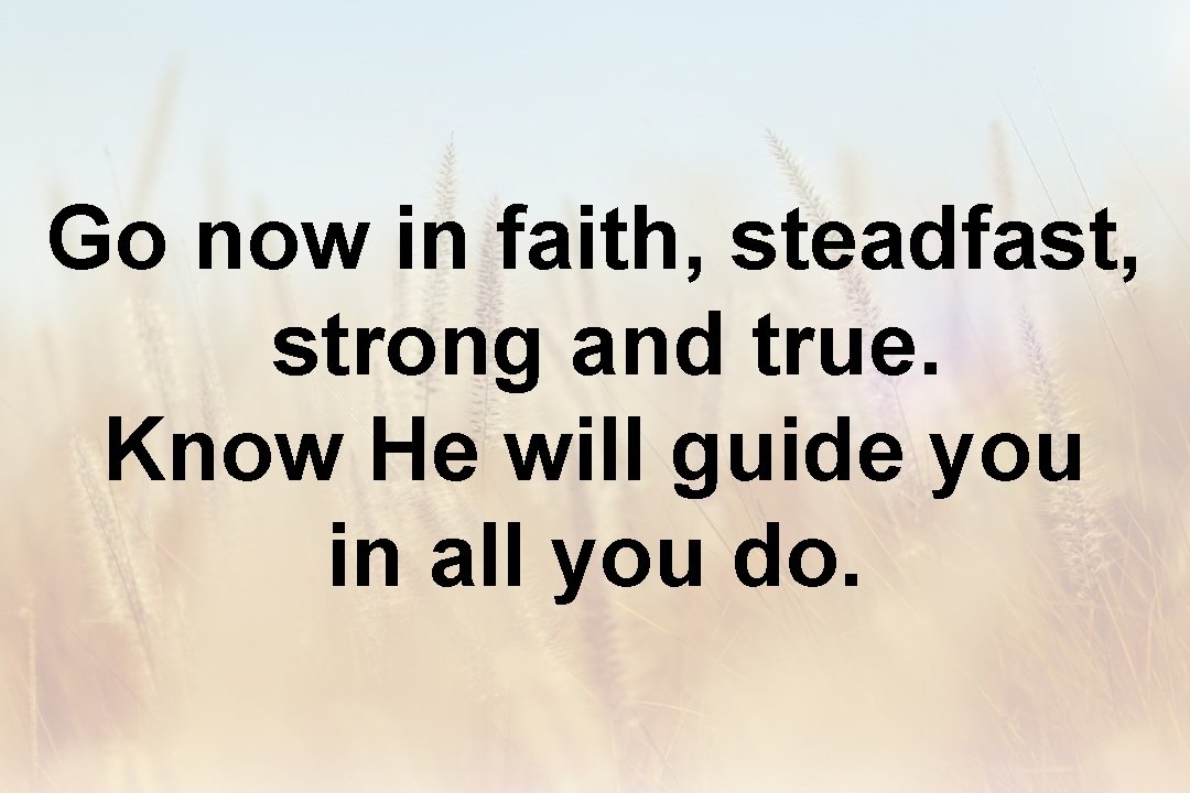 Go now in faith, steadfast, strong and true. Know He will guide you in