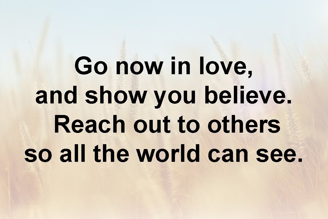 Go now in love, and show you believe. Reach out to others so all