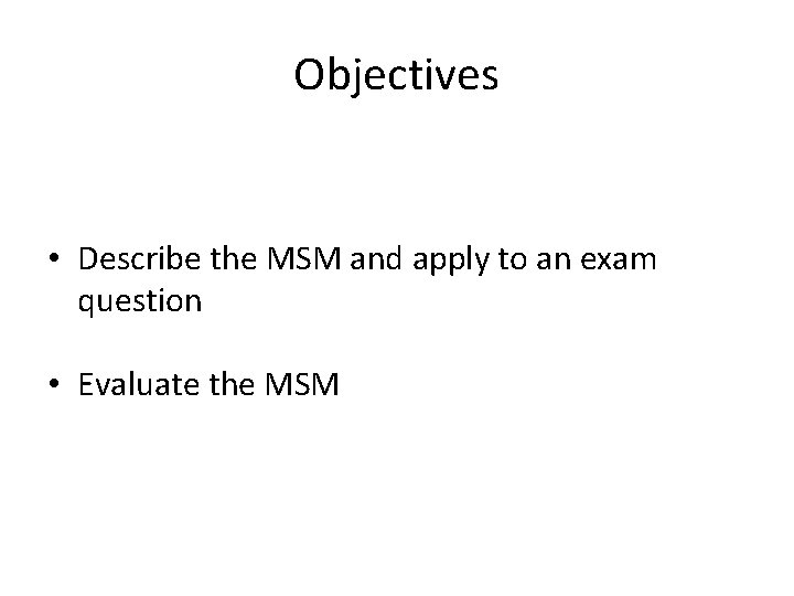 Objectives • Describe the MSM and apply to an exam question • Evaluate the