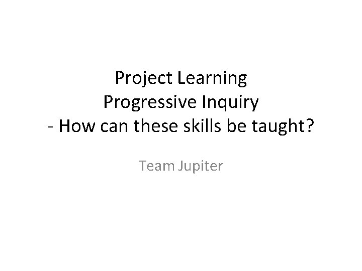 Project Learning Progressive Inquiry - How can these skills be taught? Team Jupiter 