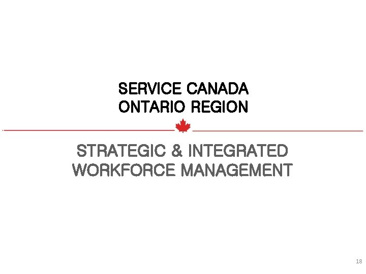 SERVICE CANADA ONTARIO REGION STRATEGIC & INTEGRATED WORKFORCE MANAGEMENT 18 