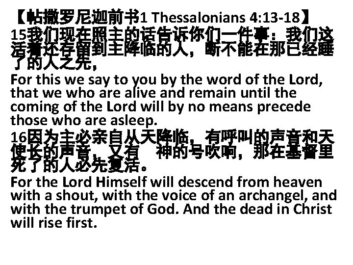 【帖撒罗尼迦前书 1 Thessalonians 4: 13 -18】 15我们现在照主的话告诉你们一件事：我们这 活着还存留到主降临的人，断不能在那已经睡 了的人之先， For this we say to