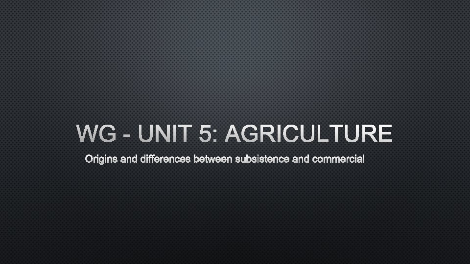 WG - UNIT 5: AGRICULTURE ORIGINS AND DIFFERENCES BETWEEN SUBSISTENCE AND COMMERCIAL 