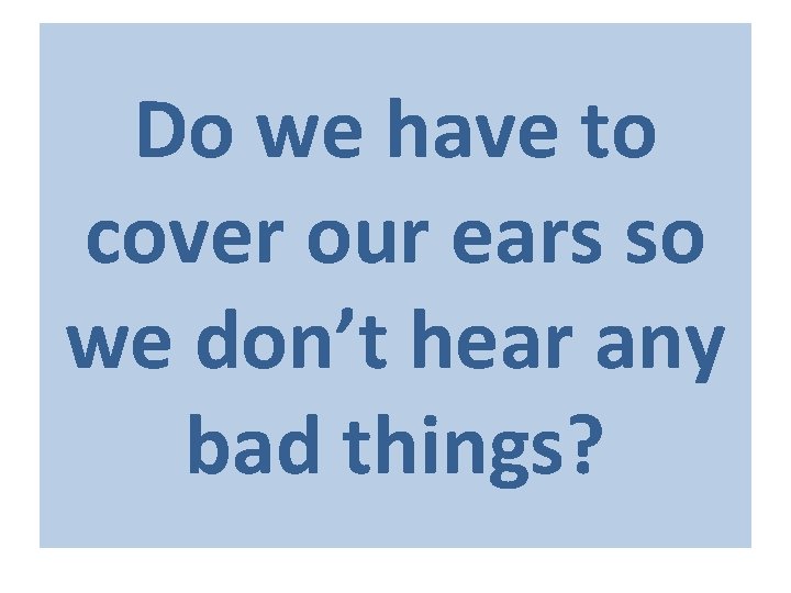 Do we have to cover our ears so we don’t hear any bad things?