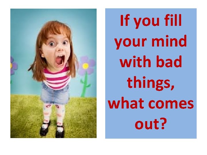 If you fill your mind with bad things, what comes out? 