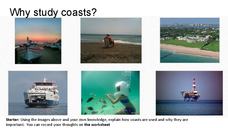 Why study coasts? Starter: Using the images above and your own knowledge, explain how