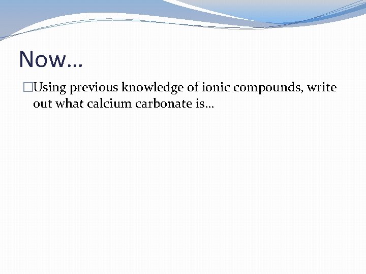 Now… �Using previous knowledge of ionic compounds, write out what calcium carbonate is… Now… �Using previous knowledge of ionic compounds, write out what calcium carbonate is…