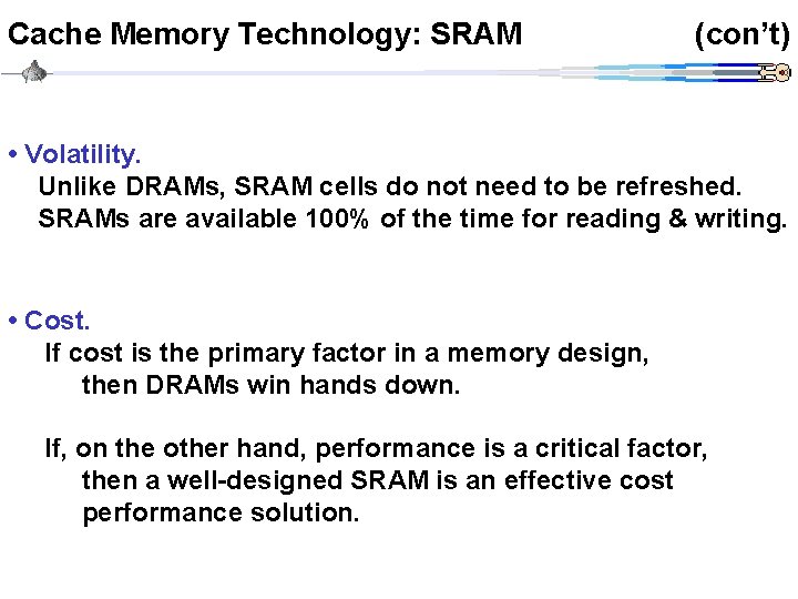 Cache Memory Technology: SRAM (con’t) • Volatility. Unlike DRAMs, SRAM cells do not need