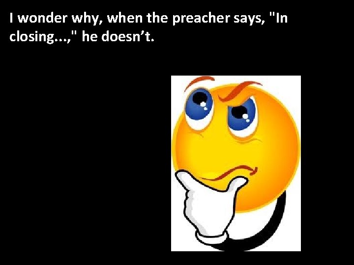 I wonder why, when the preacher says, "In closing. . . , " he