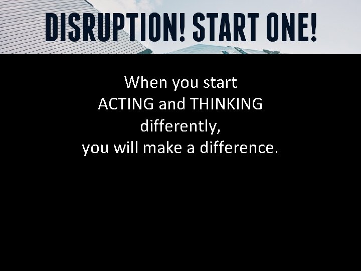 When you start ACTING and THINKING differently, you will make a difference. 