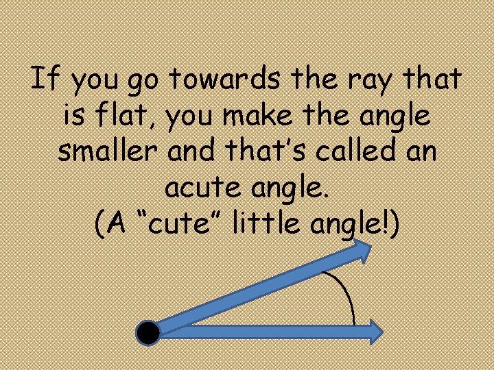 If you go towards the ray that is flat, you make the angle smaller