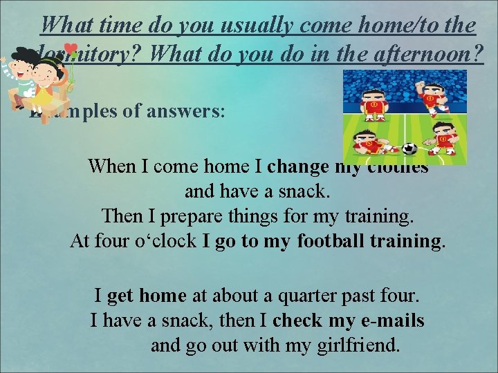 What time do you usually come home/to the dormitory? What do you do in