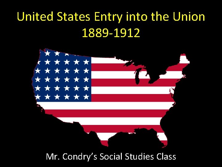 United States Entry into the Union 1889 -1912 Mr. Condry’s Social Studies Class 