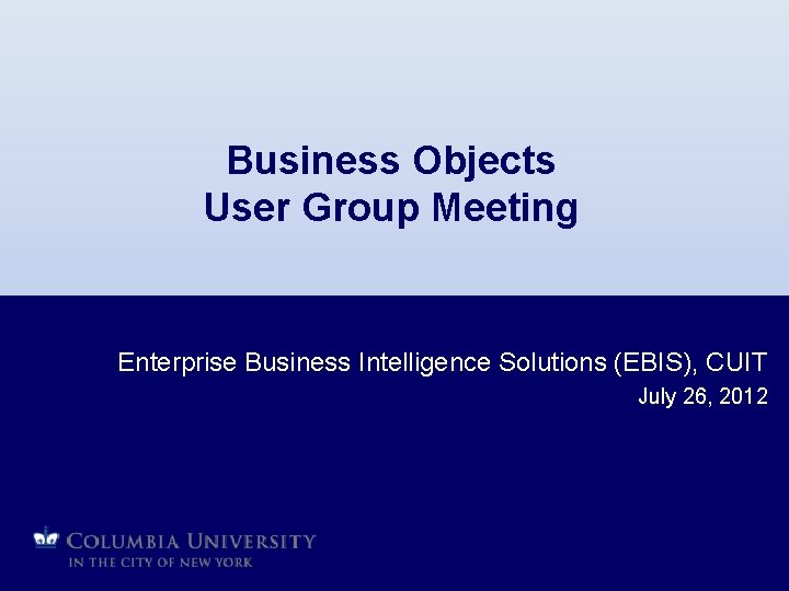 Business Objects User Group Meeting Enterprise Business Intelligence Solutions (EBIS), CUIT July 26, 2012