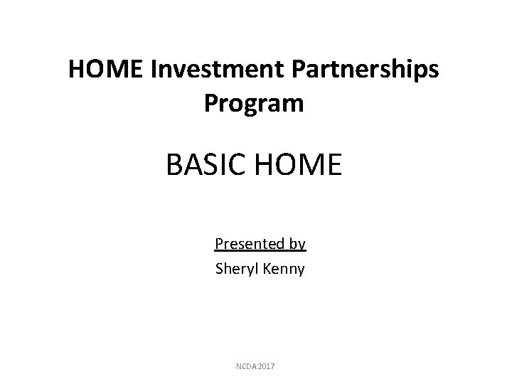 HOME Investment Partnerships Program BASIC HOME Presented by Sheryl Kenny NCDA 2017 