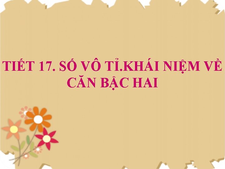 TIẾT 17. SỐ VÔ TỈ. KHÁI NIỆM VỀ CĂN BẬC HAI 