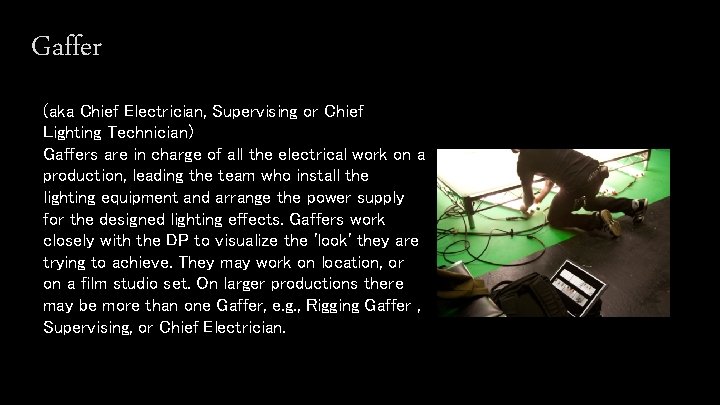 Gaffer (aka Chief Electrician, Supervising or Chief Lighting Technician) Gaffers are in charge of