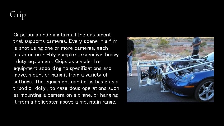 Grips build and maintain all the equipment that supports cameras. Every scene in a