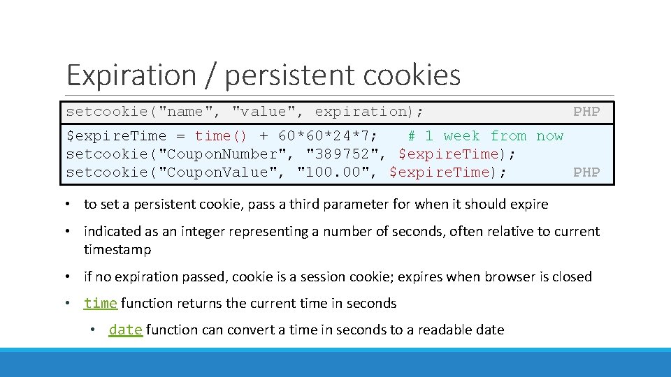 Expiration / persistent cookies setcookie("name", "value", expiration); PHP $expire. Time = time() + 60*60*24*7;