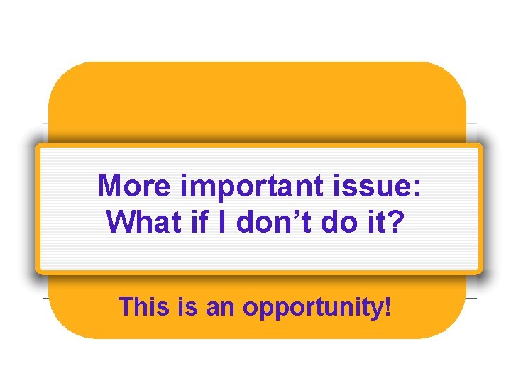 More important issue: What if I don’t do it? This is an opportunity! 