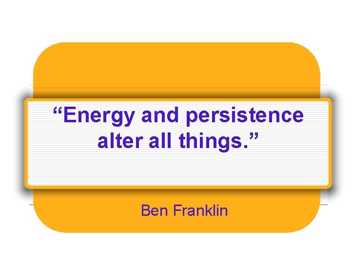 “Energy and persistence alter all things. ” Ben Franklin 