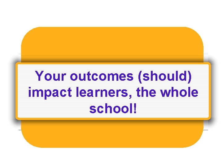 Your outcomes (should) impact learners, the whole school! 