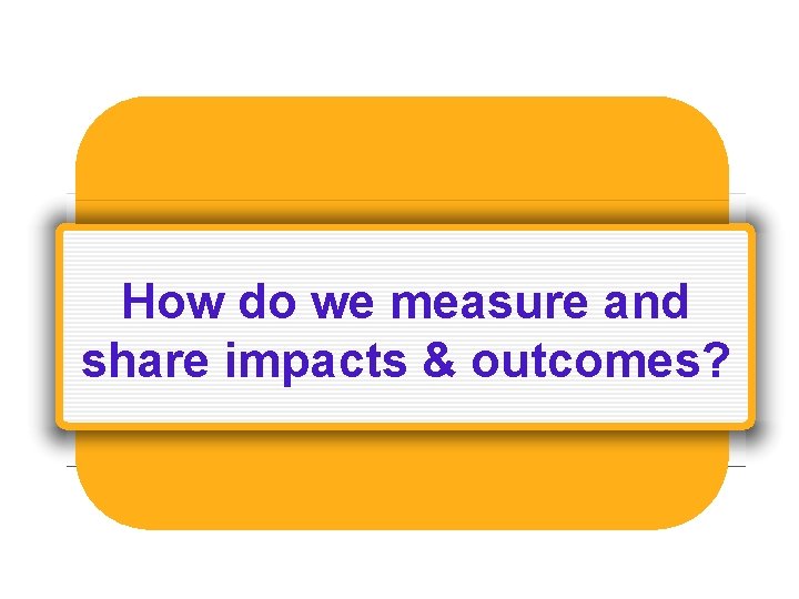 How do we measure and share impacts & outcomes? 