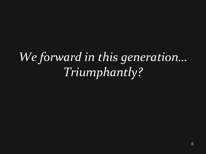 We forward in this generation… Triumphantly? 6 