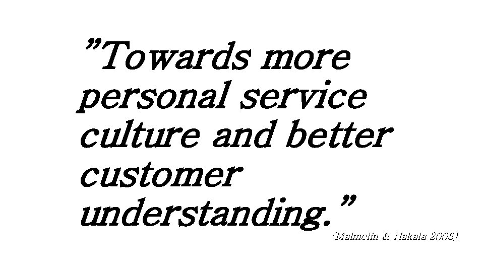 ”Towards more personal service culture and better customer understanding. ” (Malmelin & Hakala 2008)