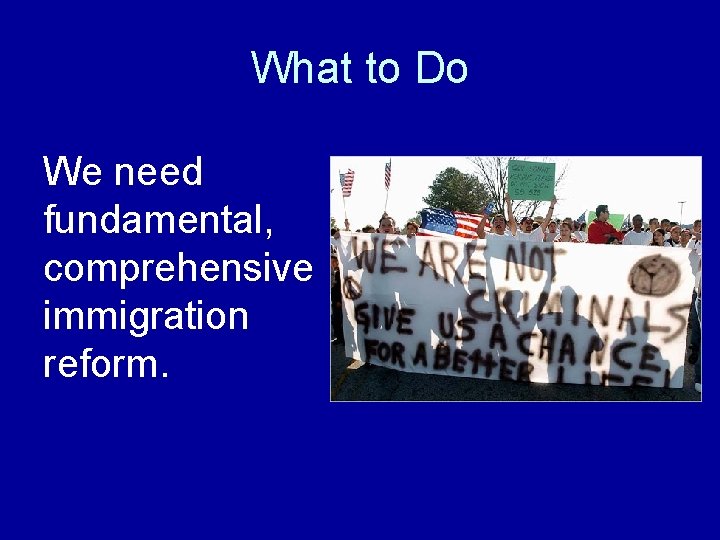 What to Do We need fundamental, comprehensive immigration reform. 