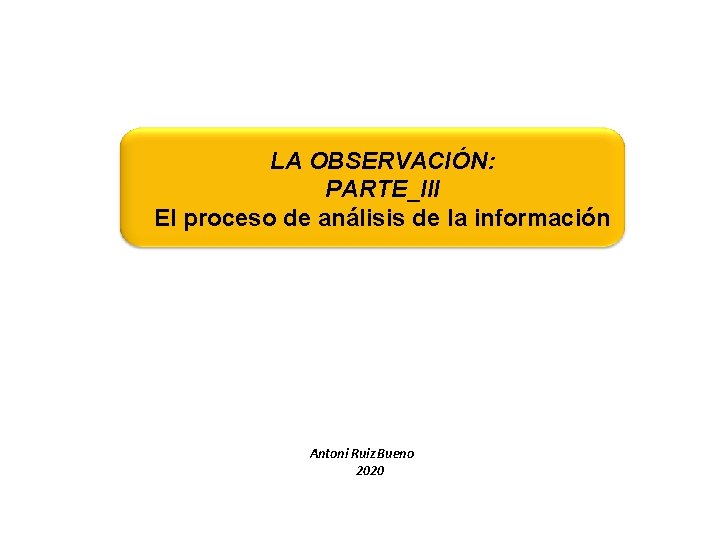 LA OBSERVACIÓN: PARTE_III El proceso de análisis de la información Antoni Ruiz Bueno 2020