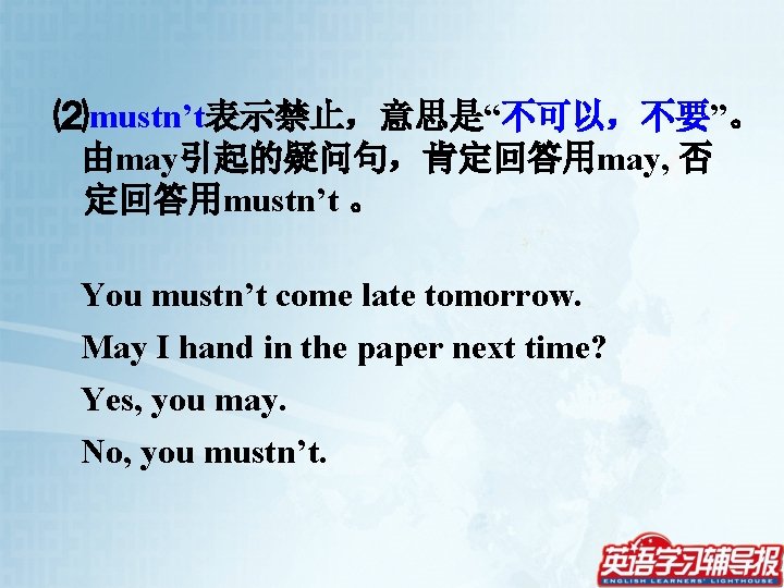 ⑵mustn’t表示禁止，意思是“不可以，不要”。 由may引起的疑问句，肯定回答用may, 否 定回答用mustn’t 。 You mustn’t come late tomorrow. May I hand in
