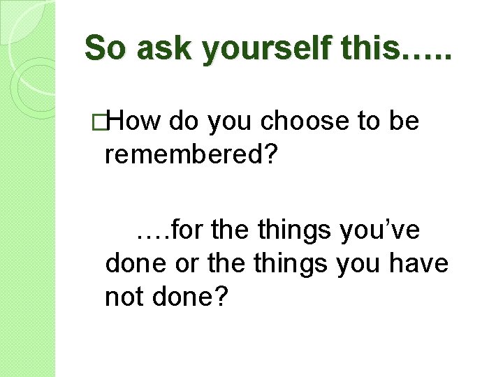 So ask yourself this…. . �How do you choose to be remembered? …. for