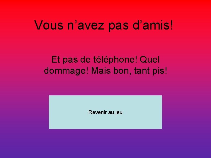 Vous n’avez pas d’amis! Et pas de téléphone! Quel dommage! Mais bon, tant pis!