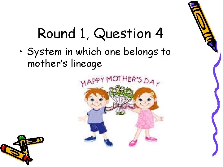 Round 1, Question 4 • System in which one belongs to mother’s lineage 