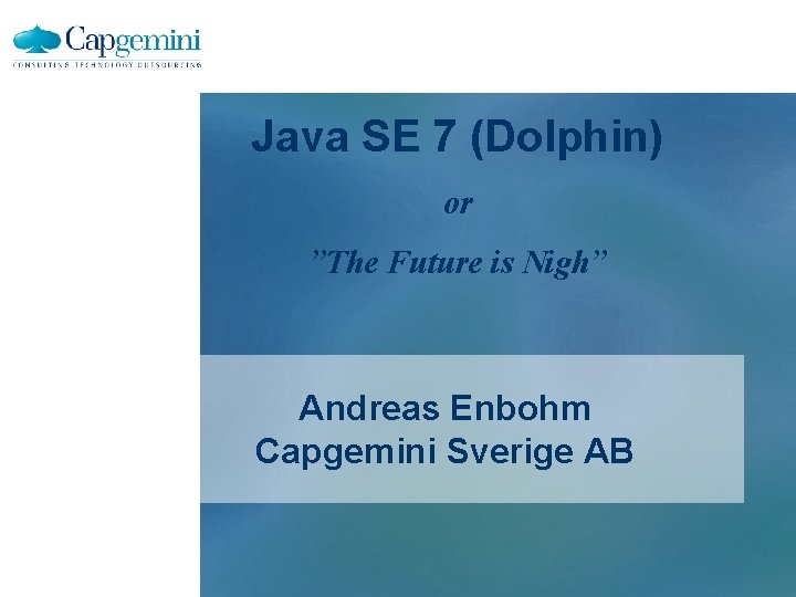 Java SE 7 (Dolphin) or ”The Future is Nigh” Andreas Enbohm Capgemini Sverige AB