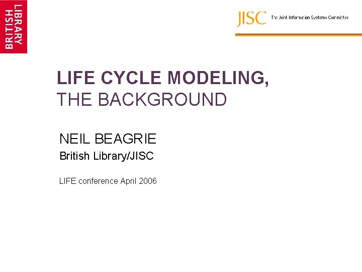 LIFE CYCLE MODELING, THE BACKGROUND NEIL BEAGRIE British Library/JISC LIFE conference April 2006 