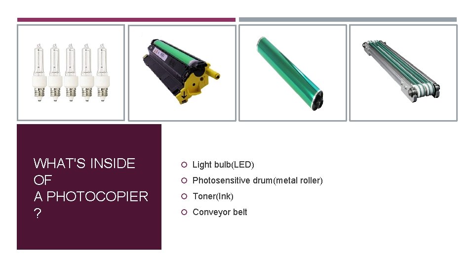 WHAT'S INSIDE OF A PHOTOCOPIER ? Light bulb(LED) Photosensitive drum(metal roller) Toner(Ink) Conveyor belt WHAT'S INSIDE OF A PHOTOCOPIER ? Light bulb(LED) Photosensitive drum(metal roller) Toner(Ink) Conveyor belt