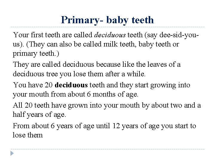 Primary- baby teeth Your first teeth are called deciduous teeth (say dee-sid-youus). (They can