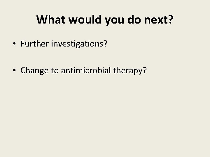 What would you do next? • Further investigations? • Change to antimicrobial therapy? 