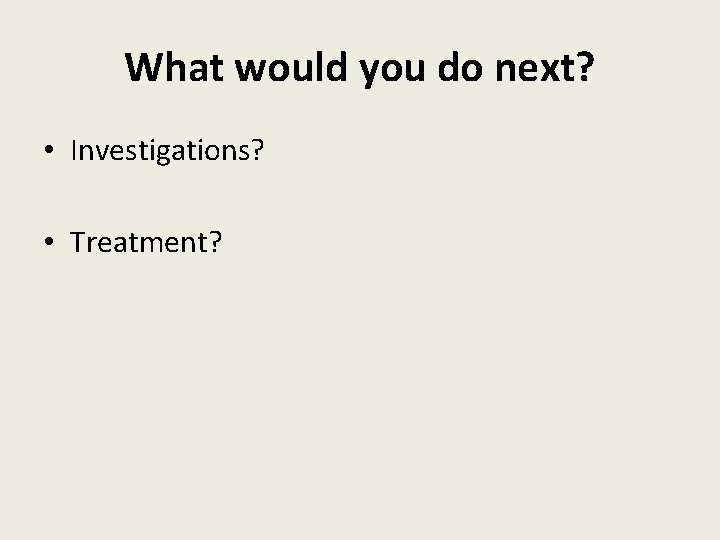 What would you do next? • Investigations? • Treatment? 