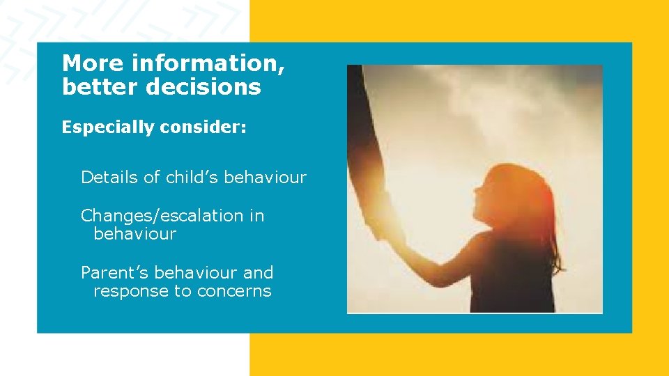 More information, better decisions Especially consider: Details of child’s behaviour Changes/escalation in behaviour Parent’s More information, better decisions Especially consider: Details of child’s behaviour Changes/escalation in behaviour Parent’s