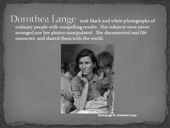 Dorothea Lange took black and white photographs of ordinary people with compelling results. Her