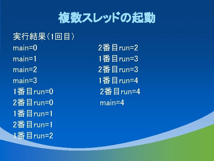 複数スレッドの起動 実行結果（1回目） main=0 main=1 main=2 main=3 1番目run=0 2番目run=0 1番目run=1 2番目run=1 1番目run=2 2番目run=2 1番目run=3 2番目run=3